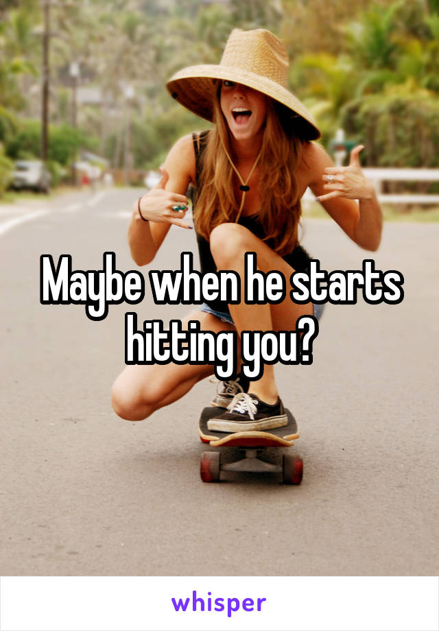 Maybe when he starts hitting you?