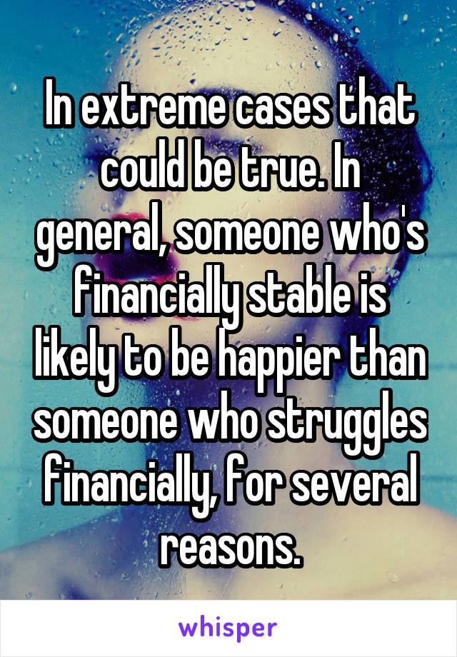 In extreme cases that could be true. In general, someone who's financially stable is likely to be happier than someone who struggles financially, for several reasons.