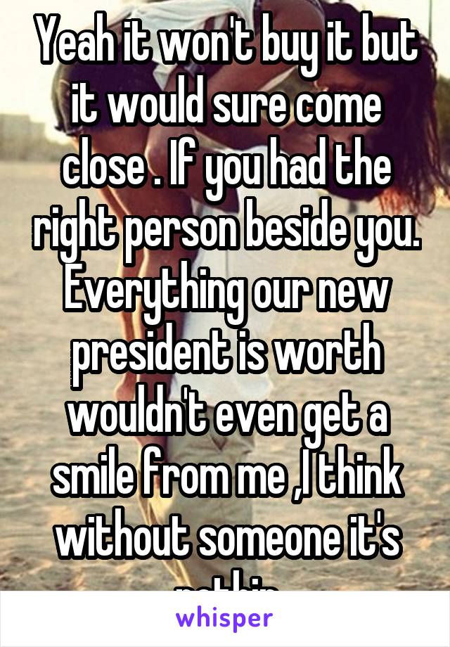 Yeah it won't buy it but it would sure come close . If you had the right person beside you. Everything our new president is worth wouldn't even get a smile from me ,I think without someone it's nothin