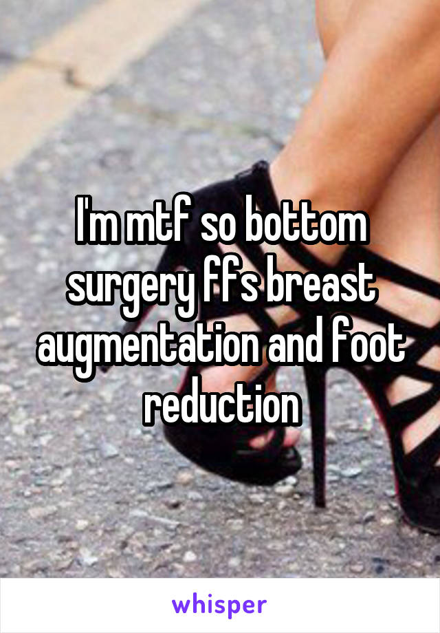 I'm mtf so bottom surgery ffs breast augmentation and foot reduction