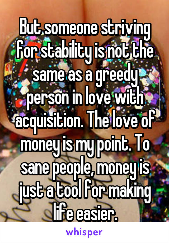 But someone striving for stability is not the same as a greedy person in love with acquisition. The love of money is my point. To sane people, money is just a tool for making life easier.