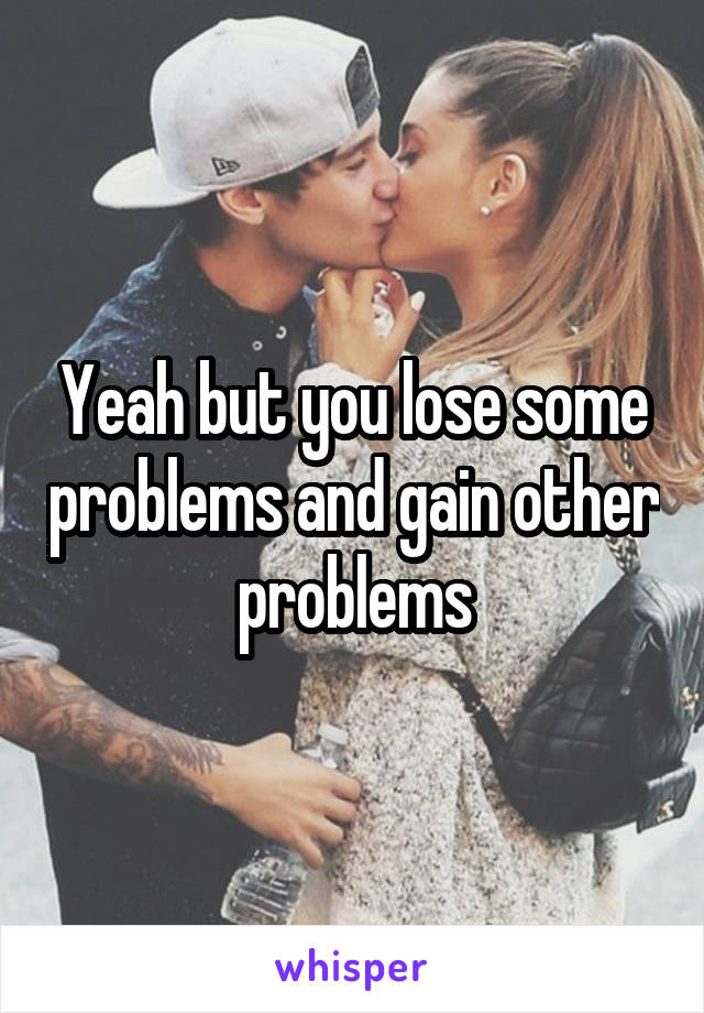 Yeah but you lose some problems and gain other problems