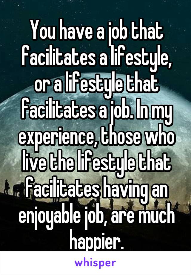 You have a job that facilitates a lifestyle, or a lifestyle that facilitates a job. In my experience, those who live the lifestyle that facilitates having an enjoyable job, are much happier.