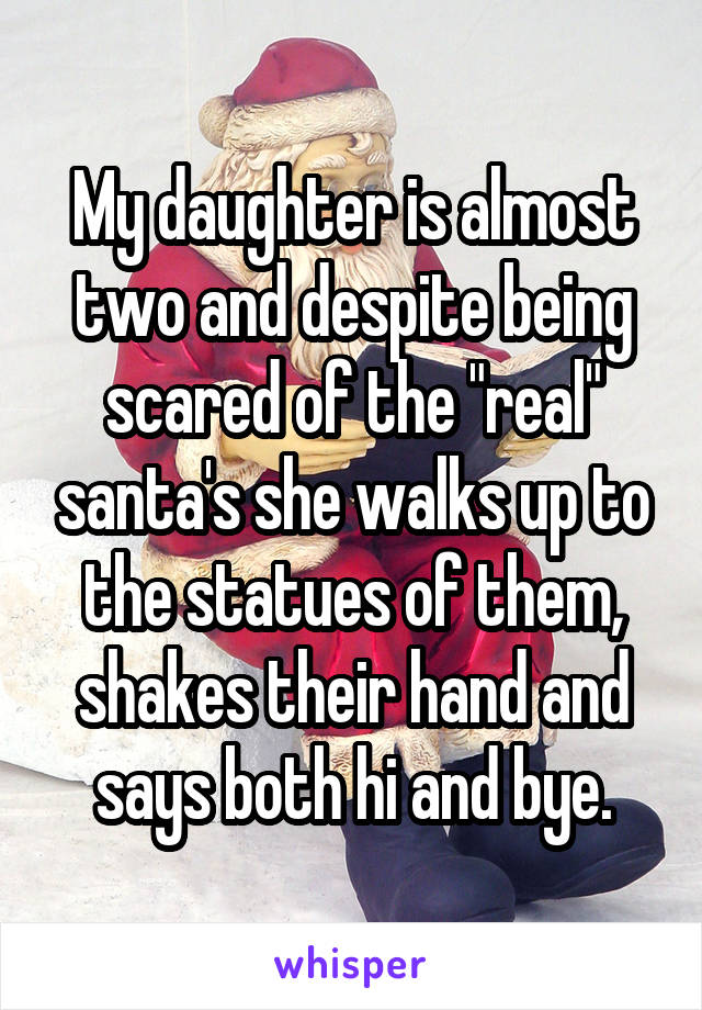 My daughter is almost two and despite being scared of the "real" santa's she walks up to the statues of them, shakes their hand and says both hi and bye.