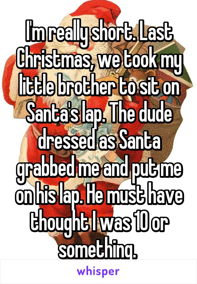 I'm really short. Last Christmas, we took my little brother to sit on Santa's lap. The dude dressed as Santa grabbed me and put me on his lap. He must have thought I was 10 or something. 