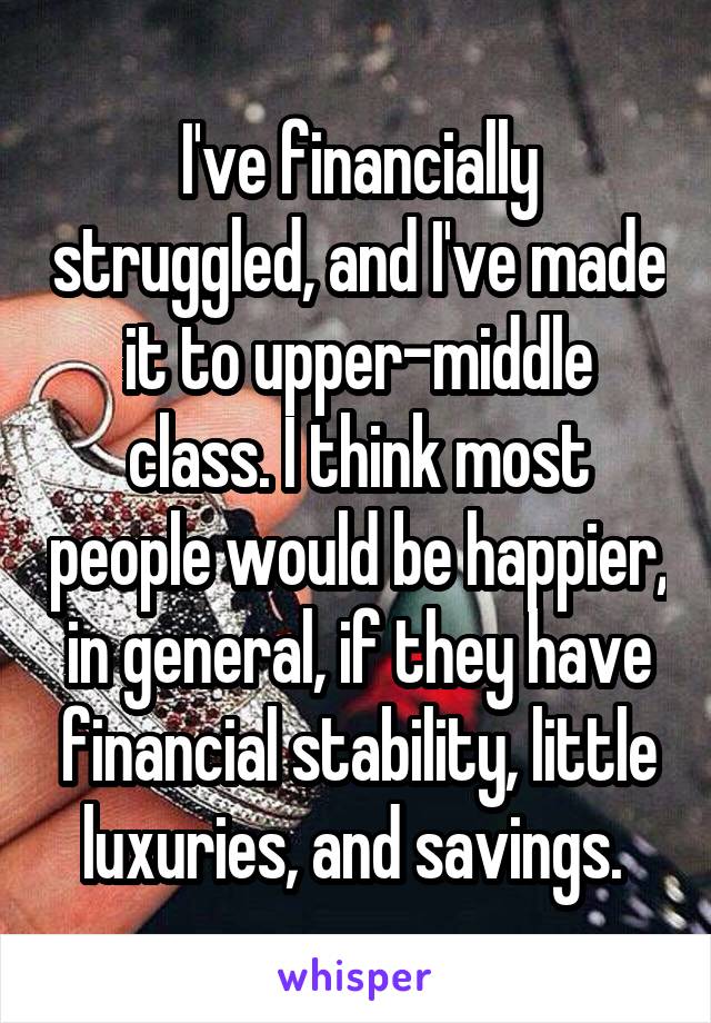 I've financially struggled, and I've made it to upper-middle class. I think most people would be happier, in general, if they have financial stability, little luxuries, and savings. 