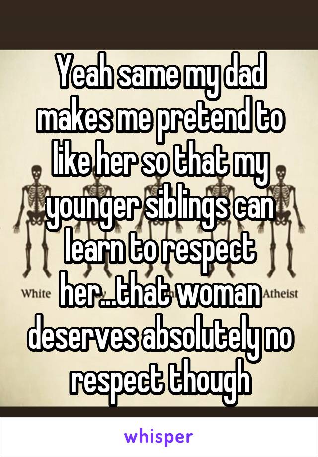 Yeah same my dad makes me pretend to like her so that my younger siblings can learn to respect her...that woman deserves absolutely no respect though