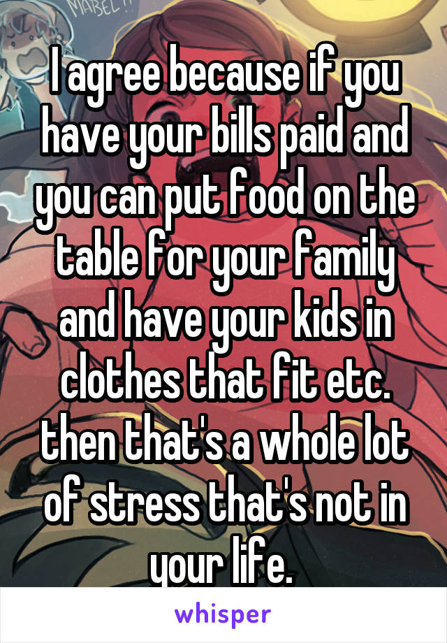 I agree because if you have your bills paid and you can put food on the table for your family and have your kids in clothes that fit etc. then that's a whole lot of stress that's not in your life. 