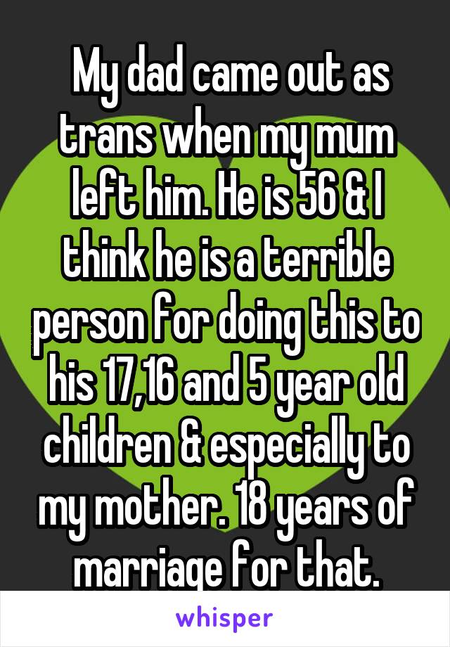  My dad came out as trans when my mum left him. He is 56 & I think he is a terrible person for doing this to his 17,16 and 5 year old children & especially to my mother. 18 years of marriage for that.