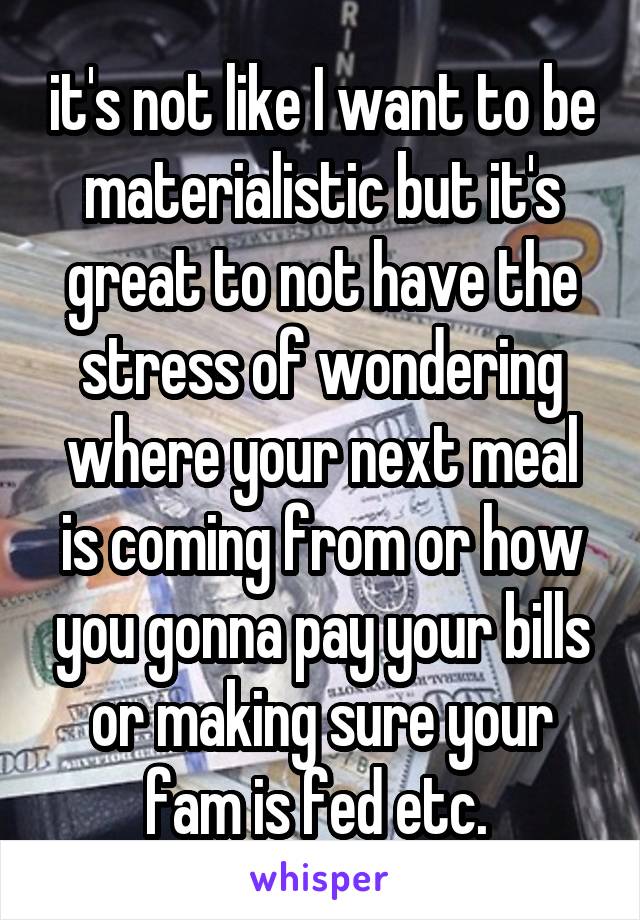 it's not like I want to be materialistic but it's great to not have the stress of wondering where your next meal is coming from or how you gonna pay your bills or making sure your fam is fed etc. 