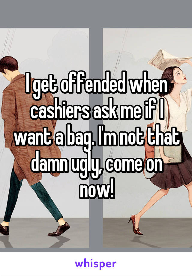 I get offended when cashiers ask me if I want a bag. I'm not that damn ugly, come on now!