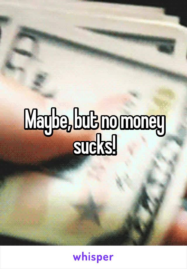 Maybe, but no money sucks!