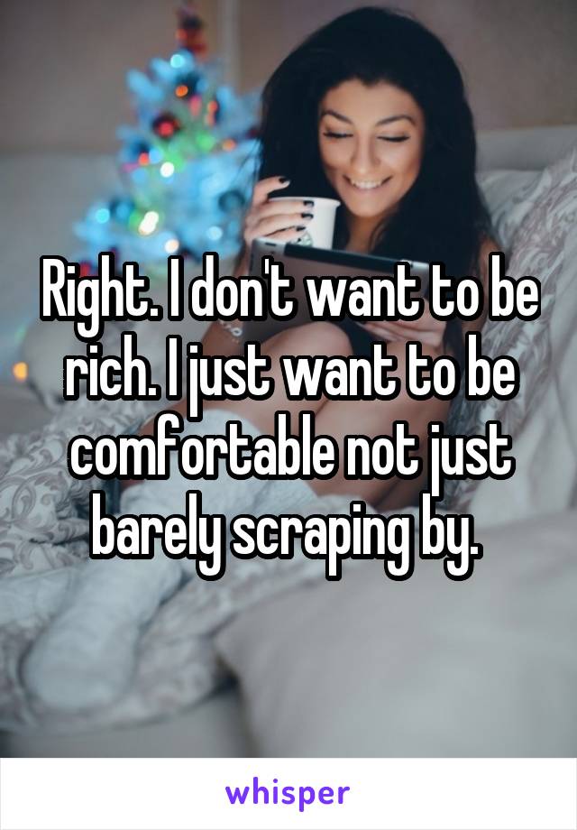 Right. I don't want to be rich. I just want to be comfortable not just barely scraping by. 