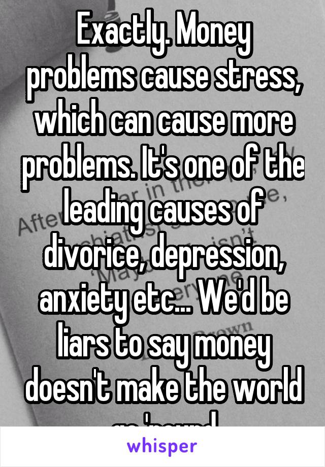 Exactly. Money problems cause stress, which can cause more problems. It's one of the leading causes of divorice, depression, anxiety etc... We'd be liars to say money doesn't make the world go 'round