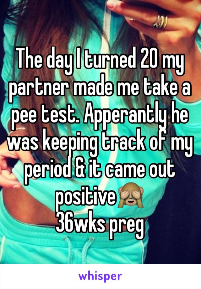 The day I turned 20 my partner made me take a pee test. Apperantly he was keeping track of my period & it came out positive🙈 
36wks preg 