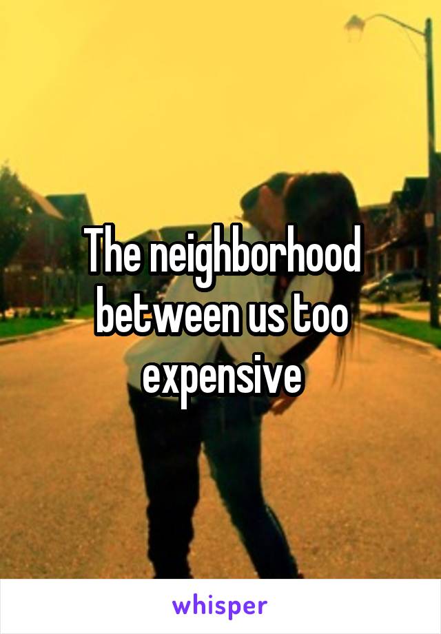 The neighborhood between us too expensive