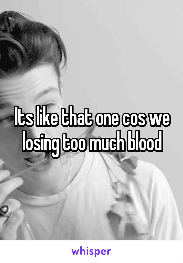 Its like that one cos we losing too much blood