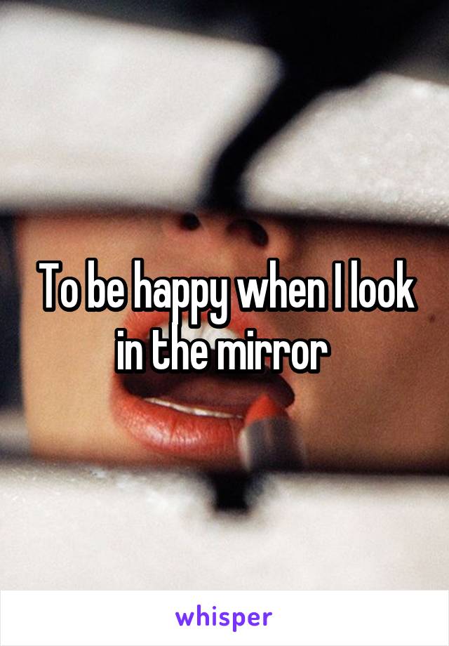 To be happy when I look in the mirror 