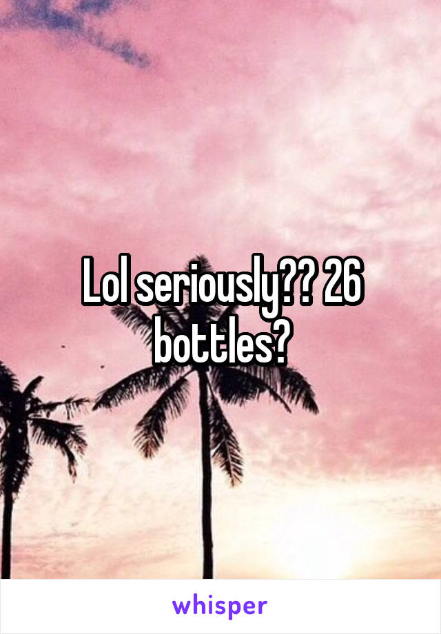 Lol seriously?? 26 bottles?