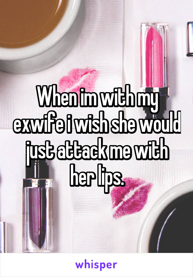 When im with my exwife i wish she would just attack me with her lips.