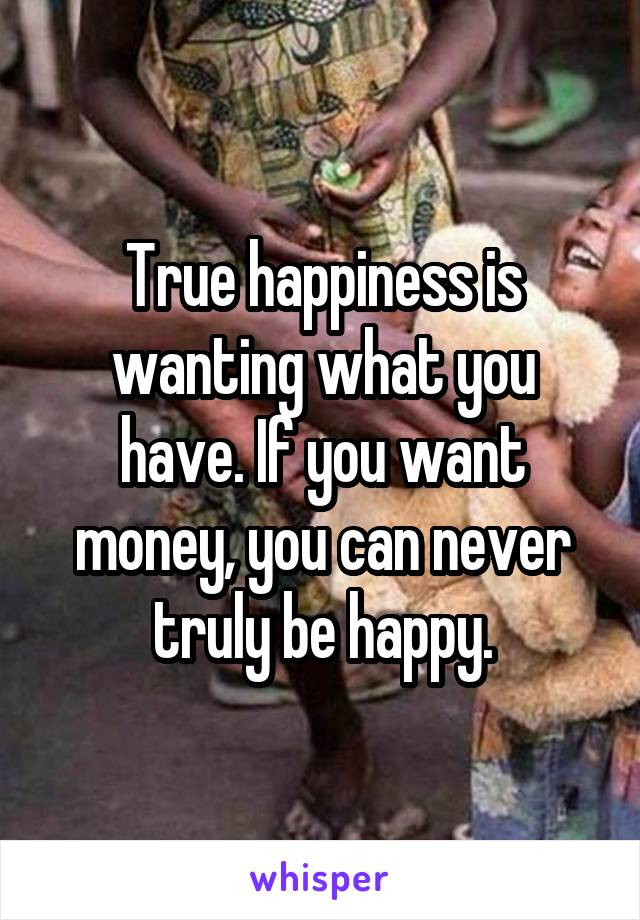 True happiness is wanting what you have. If you want money, you can never truly be happy.