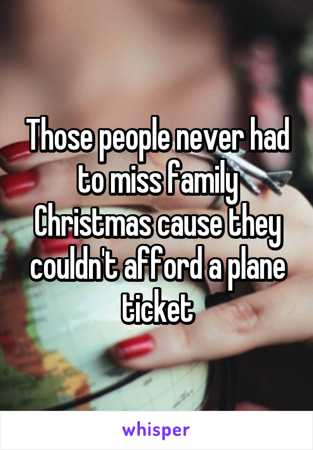 Those people never had to miss family Christmas cause they couldn't afford a plane ticket