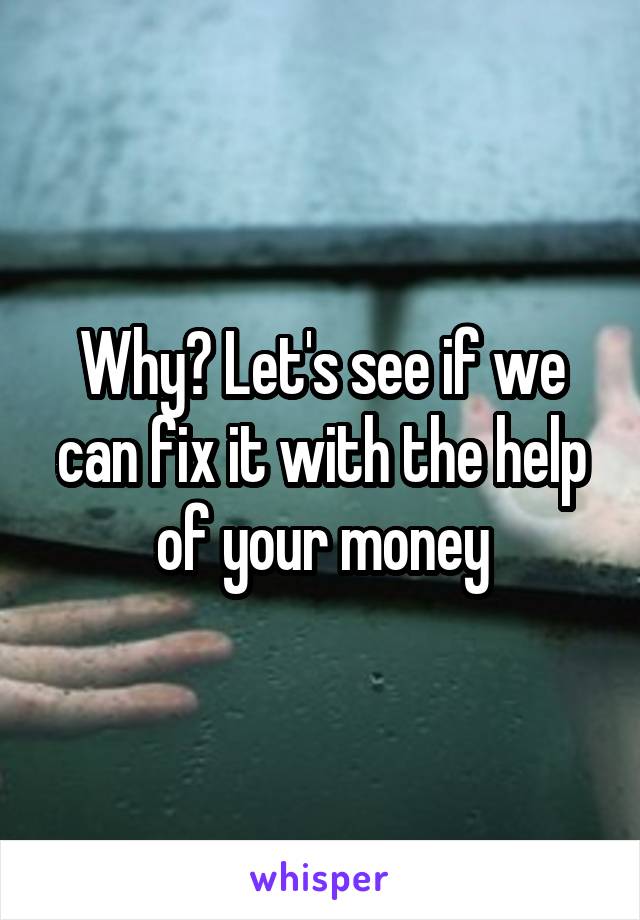 Why? Let's see if we can fix it with the help of your money