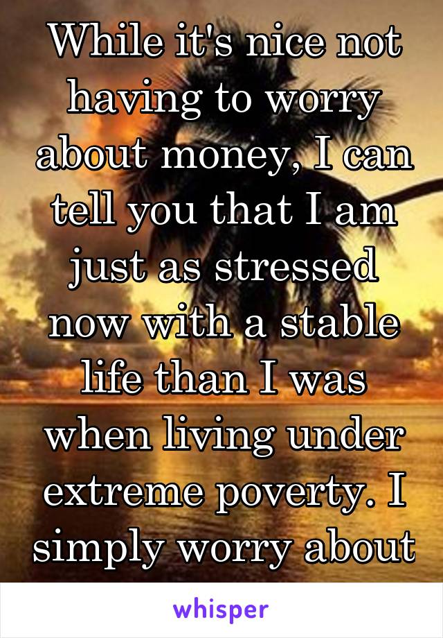 While it's nice not having to worry about money, I can tell you that I am just as stressed now with a stable life than I was when living under extreme poverty. I simply worry about other things