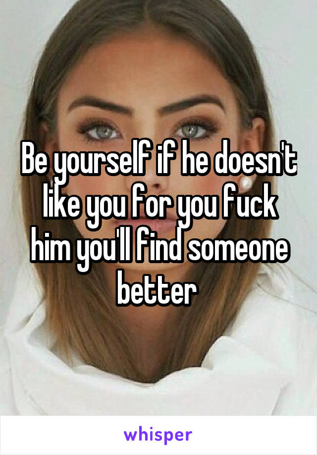 Be yourself if he doesn't like you for you fuck him you'll find someone better 