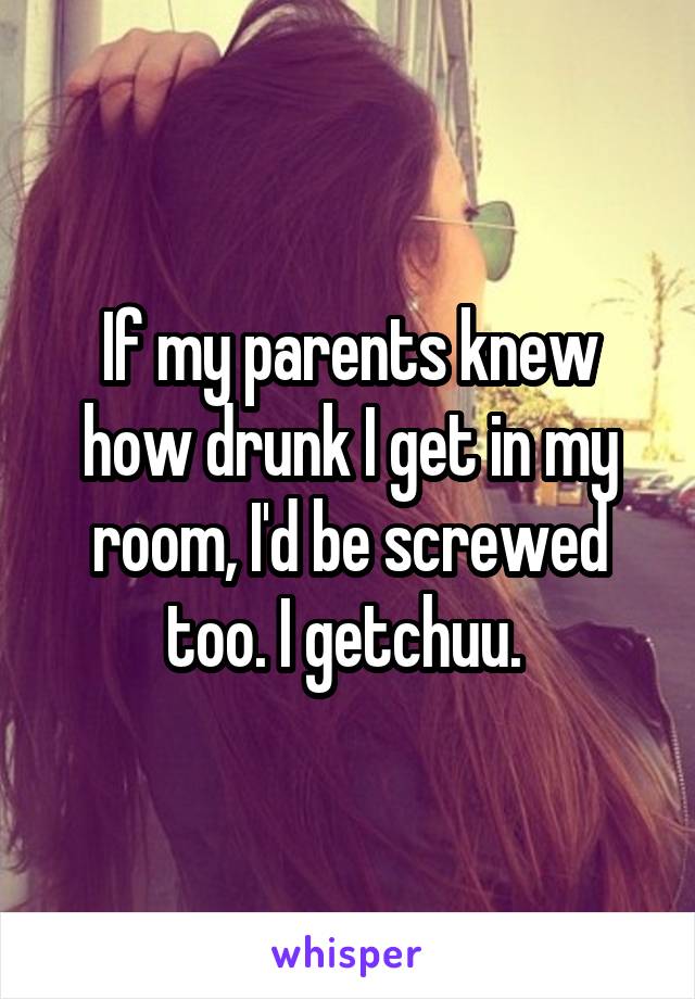If my parents knew how drunk I get in my room, I'd be screwed too. I getchuu. 