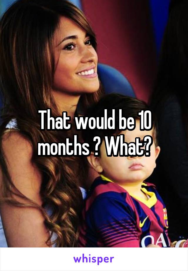 That would be 10 months ? What?