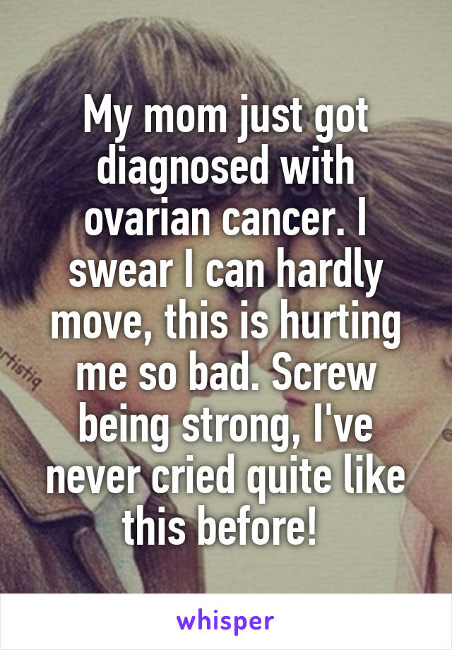 My mom just got diagnosed with ovarian cancer. I swear I can hardly move, this is hurting me so bad. Screw being strong, I've never cried quite like this before! 