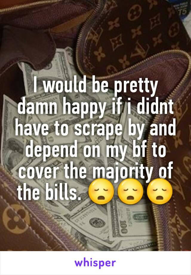 I would be pretty damn happy if i didnt have to scrape by and depend on my bf to cover the majority of the bills. 😳😳😳
