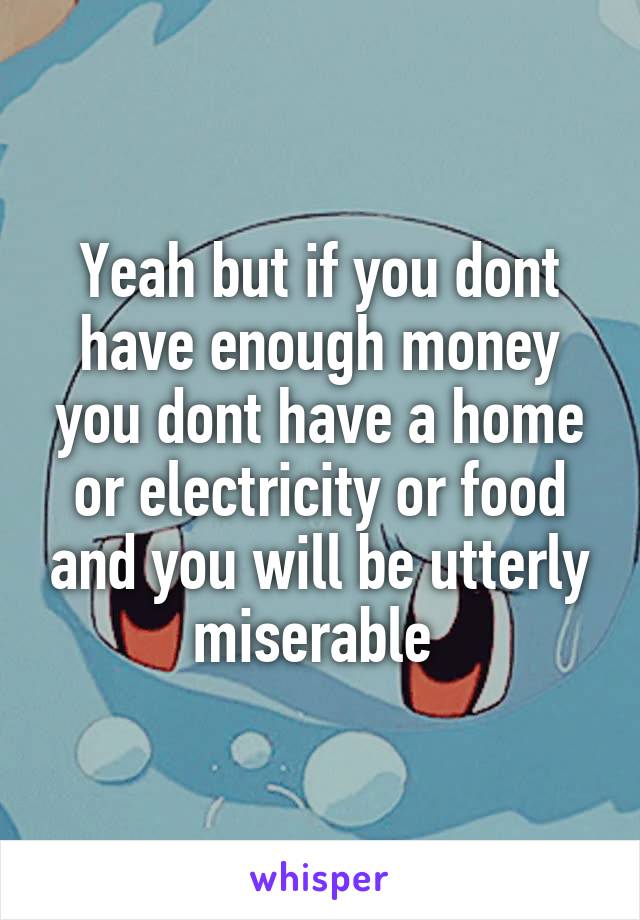 Yeah but if you dont have enough money you dont have a home or electricity or food and you will be utterly miserable 