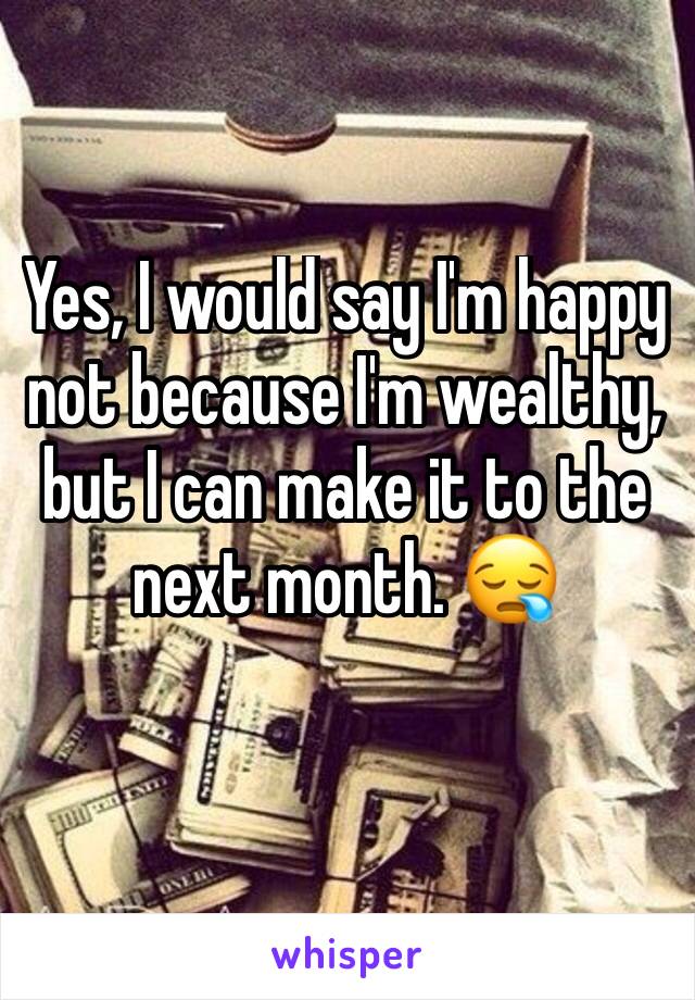 Yes, I would say I'm happy not because I'm wealthy, but I can make it to the next month. 😪