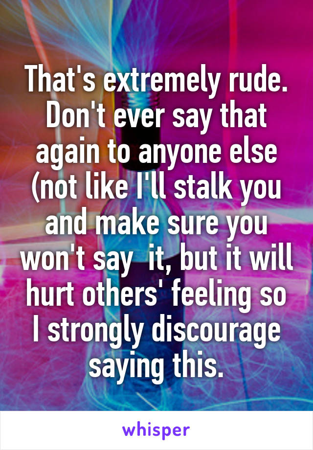 That's extremely rude. Don't ever say that again to anyone else (not like I'll stalk you and make sure you won't say  it, but it will hurt others' feeling so I strongly discourage saying this.