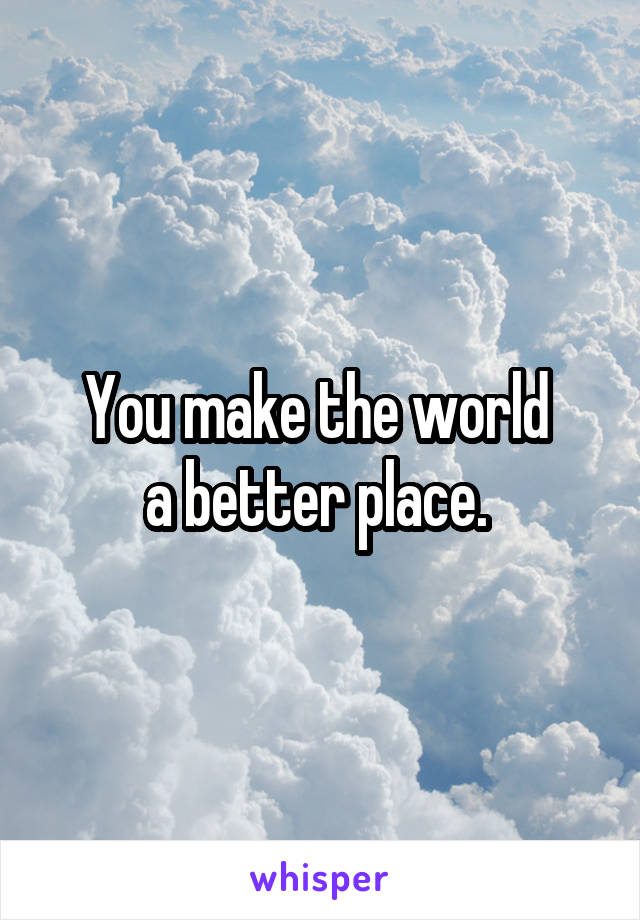 You make the world 
a better place. 