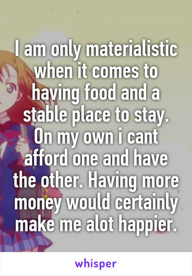 I am only materialistic when it comes to having food and a stable place to stay. On my own i cant afford one and have the other. Having more money would certainly make me alot happier.