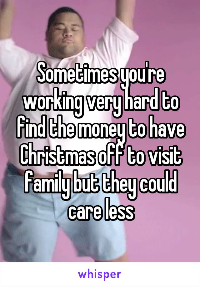 Sometimes you're working very hard to find the money to have Christmas off to visit family but they could care less