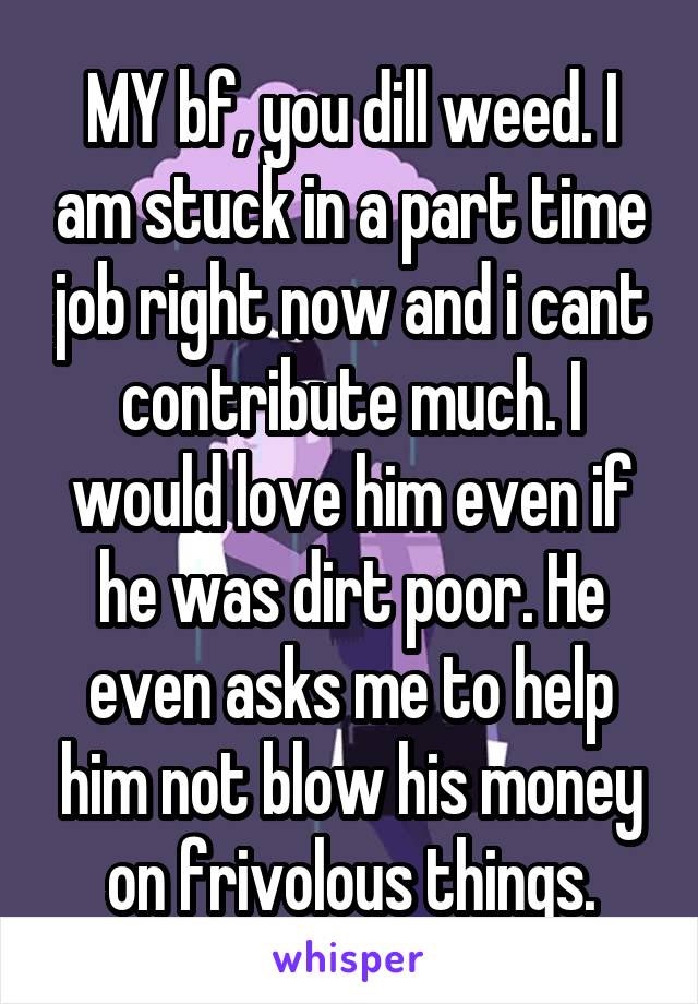 MY bf, you dill weed. I am stuck in a part time job right now and i cant contribute much. I would love him even if he was dirt poor. He even asks me to help him not blow his money on frivolous things.