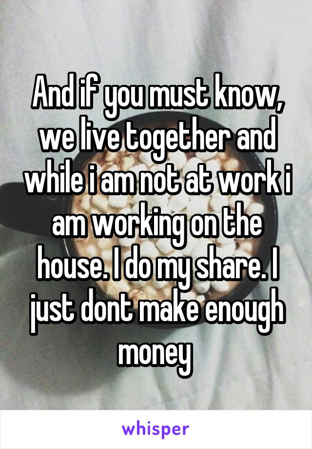 And if you must know, we live together and while i am not at work i am working on the house. I do my share. I just dont make enough money 