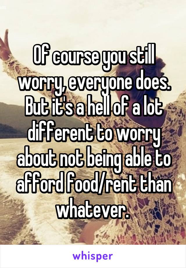 Of course you still worry, everyone does. But it's a hell of a lot different to worry about not being able to afford food/rent than whatever. 