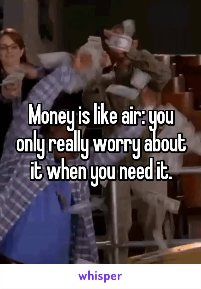 Money is like air: you only really worry about it when you need it.