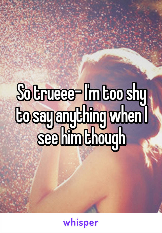 So trueee- I'm too shy to say anything when I see him though