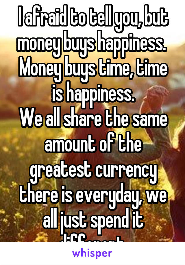 I afraid to tell you, but money buys happiness.  Money buys time, time is happiness.
We all share the same amount of the greatest currency there is everyday, we all just spend it different.