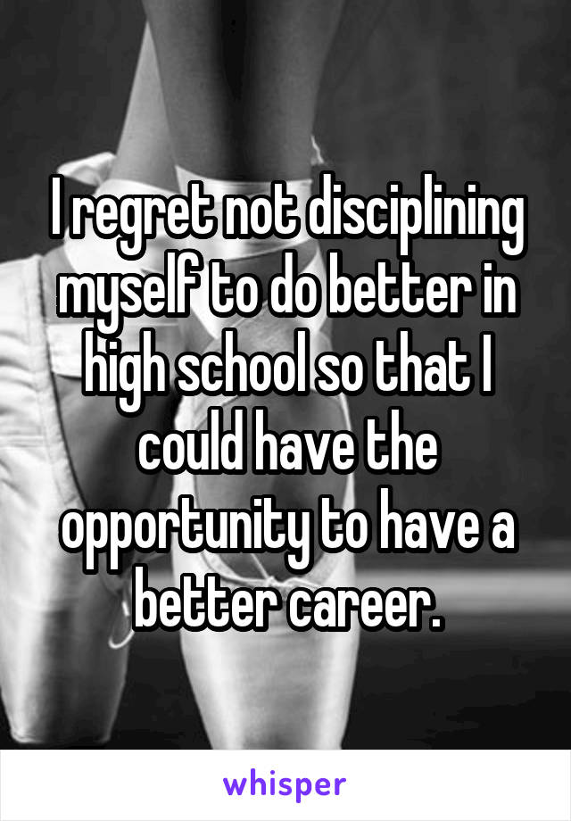 I regret not disciplining myself to do better in high school so that I could have the opportunity to have a better career.
