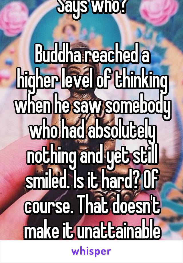 Says who?

Buddha reached a higher level of thinking when he saw somebody who had absolutely nothing and yet still smiled. Is it hard? Of course. That doesn't make it unattainable though.