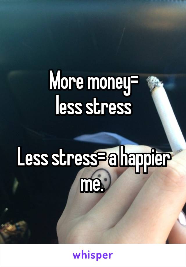 More money=
less stress

Less stress= a happier me. 