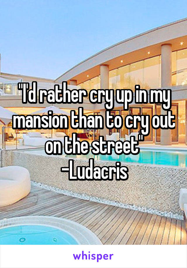 "I'd rather cry up in my mansion than to cry out on the street"
-Ludacris
