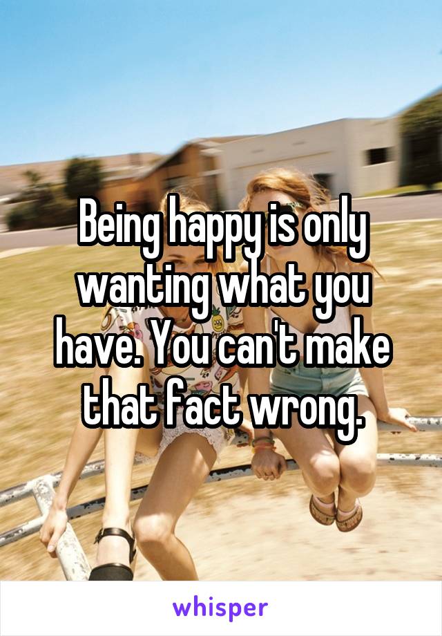 Being happy is only wanting what you have. You can't make that fact wrong.